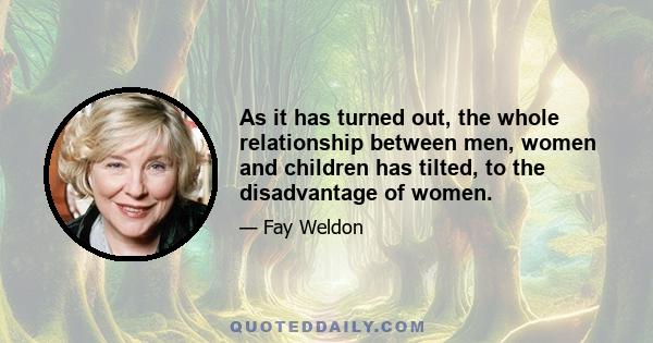 As it has turned out, the whole relationship between men, women and children has tilted, to the disadvantage of women.