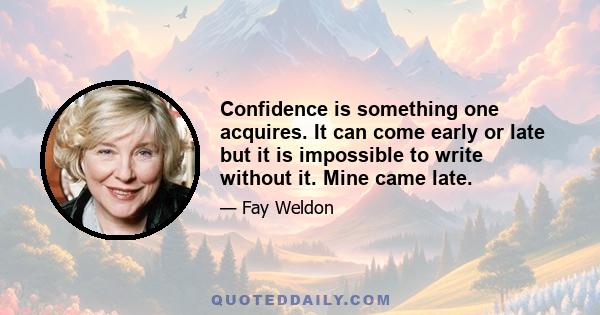 Confidence is something one acquires. It can come early or late but it is impossible to write without it. Mine came late.