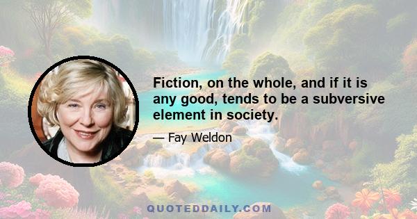 Fiction, on the whole, and if it is any good, tends to be a subversive element in society.