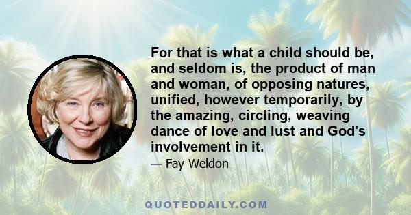 For that is what a child should be, and seldom is, the product of man and woman, of opposing natures, unified, however temporarily, by the amazing, circling, weaving dance of love and lust and God's involvement in it.