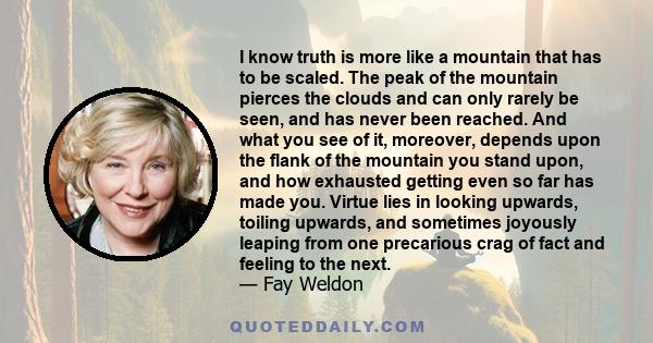 I know truth is more like a mountain that has to be scaled. The peak of the mountain pierces the clouds and can only rarely be seen, and has never been reached. And what you see of it, moreover, depends upon the flank