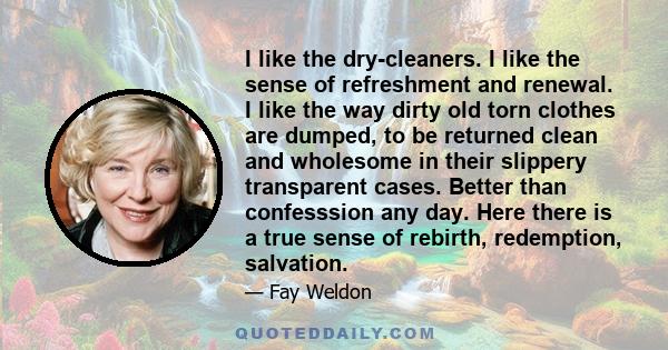 I like the dry-cleaners. I like the sense of refreshment and renewal. I like the way dirty old torn clothes are dumped, to be returned clean and wholesome in their slippery transparent cases. Better than confesssion any 