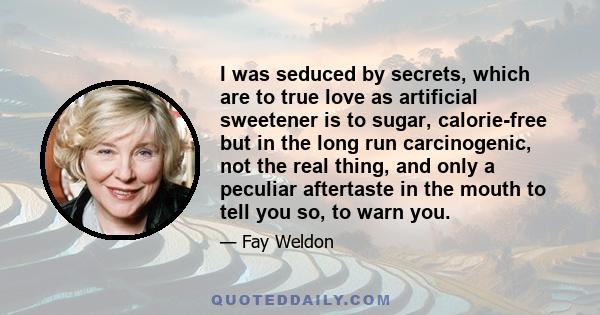 I was seduced by secrets, which are to true love as artificial sweetener is to sugar, calorie-free but in the long run carcinogenic, not the real thing, and only a peculiar aftertaste in the mouth to tell you so, to