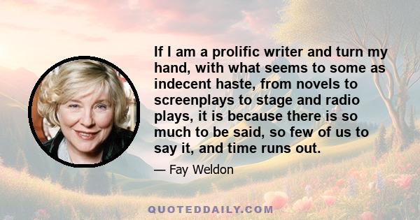 If I am a prolific writer and turn my hand, with what seems to some as indecent haste, from novels to screenplays to stage and radio plays, it is because there is so much to be said, so few of us to say it, and time