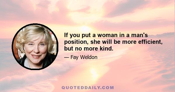 If you put a woman in a man's position, she will be more efficient, but no more kind.