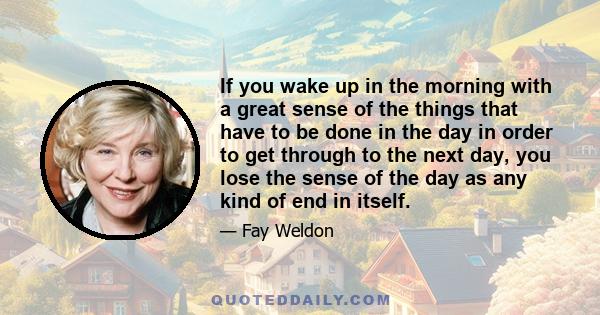 If you wake up in the morning with a great sense of the things that have to be done in the day in order to get through to the next day, you lose the sense of the day as any kind of end in itself.