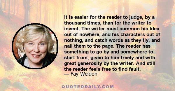 It is easier for the reader to judge, by a thousand times, than for the writer to invent. The writer must summon his Idea out of nowhere, and his characters out of nothing, and catch words as they fly, and nail them to