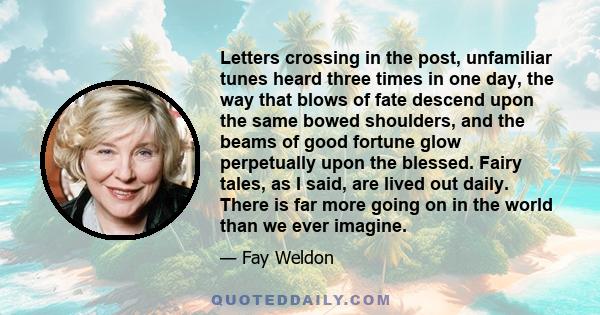 Letters crossing in the post, unfamiliar tunes heard three times in one day, the way that blows of fate descend upon the same bowed shoulders, and the beams of good fortune glow perpetually upon the blessed. Fairy