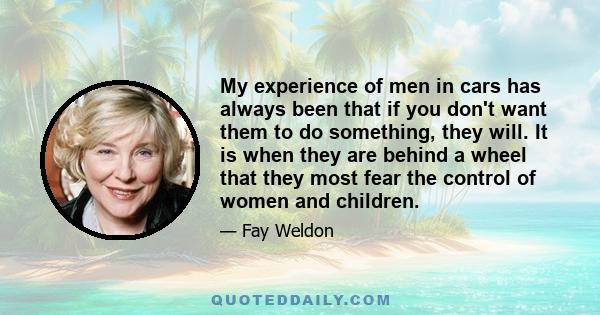 My experience of men in cars has always been that if you don't want them to do something, they will. It is when they are behind a wheel that they most fear the control of women and children.