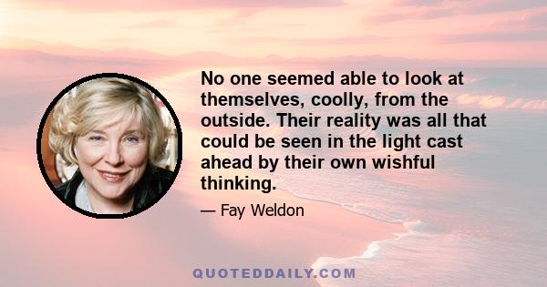 No one seemed able to look at themselves, coolly, from the outside. Their reality was all that could be seen in the light cast ahead by their own wishful thinking.