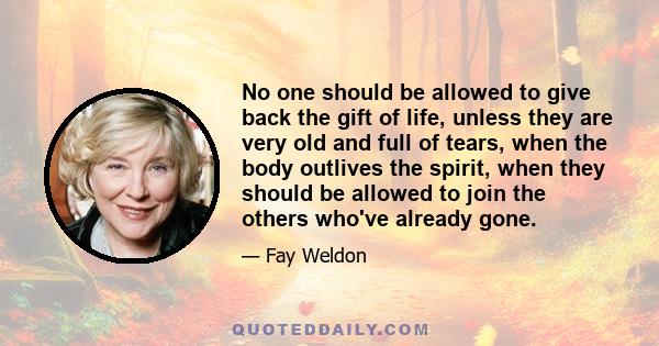 No one should be allowed to give back the gift of life, unless they are very old and full of tears, when the body outlives the spirit, when they should be allowed to join the others who've already gone.