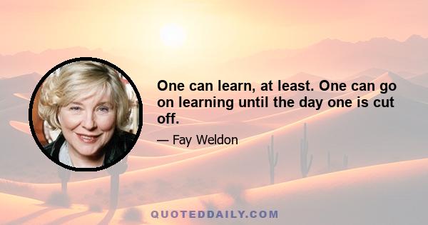 One can learn, at least. One can go on learning until the day one is cut off.