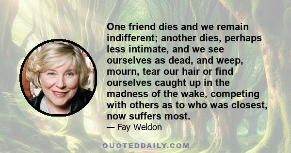 One friend dies and we remain indifferent; another dies, perhaps less intimate, and we see ourselves as dead, and weep, mourn, tear our hair or find ourselves caught up in the madness of the wake, competing with others