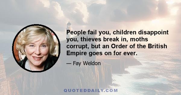 People fail you, children disappoint you, thieves break in, moths corrupt, but an Order of the British Empire goes on for ever.