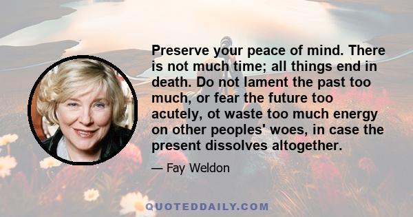 Preserve your peace of mind. There is not much time; all things end in death. Do not lament the past too much, or fear the future too acutely, ot waste too much energy on other peoples' woes, in case the present