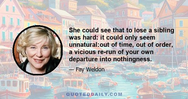 She could see that to lose a sibling was hard: it could only seem unnatural:out of time, out of order, a vicious re-run of your own departure into nothingness.