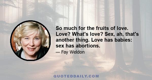 So much for the fruits of love. Love? What's love? Sex, ah, that's another thing. Love has babies: sex has abortions.