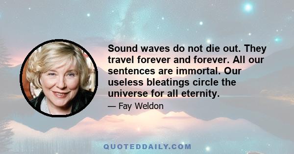 Sound waves do not die out. They travel forever and forever. All our sentences are immortal. Our useless bleatings circle the universe for all eternity.