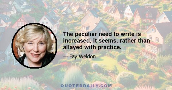 The peculiar need to write is increased, it seems, rather than allayed with practice.