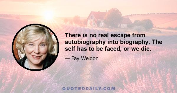 There is no real escape from autobiography into biography. The self has to be faced, or we die.