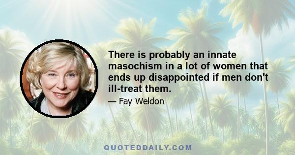 There is probably an innate masochism in a lot of women that ends up disappointed if men don't ill-treat them.