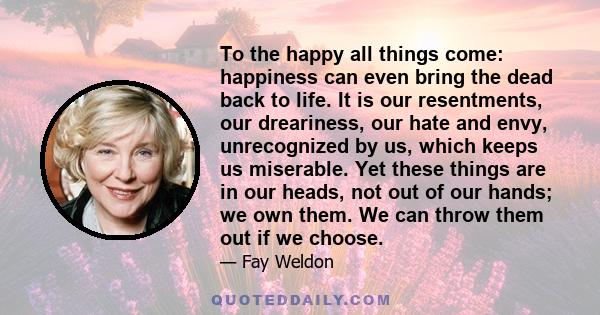 To the happy all things come: happiness can even bring the dead back to life. It is our resentments, our dreariness, our hate and envy, unrecognized by us, which keeps us miserable. Yet these things are in our heads,