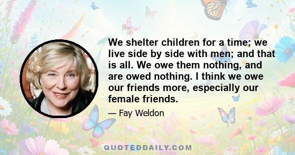 We shelter children for a time; we live side by side with men; and that is all. We owe them nothing, and are owed nothing. I think we owe our friends more, especially our female friends.