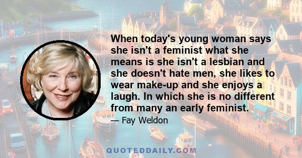 When today's young woman says she isn't a feminist what she means is she isn't a lesbian and she doesn't hate men, she likes to wear make-up and she enjoys a laugh. In which she is no different from many an early