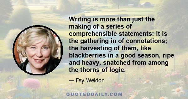 Writing is more than just the making of a series of comprehensible statements: it is the gathering in of connotations; the harvesting of them, like blackberries in a good season, ripe and heavy, snatched from among the