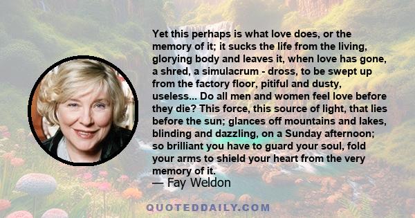 Yet this perhaps is what love does, or the memory of it; it sucks the life from the living, glorying body and leaves it, when love has gone, a shred, a simulacrum - dross, to be swept up from the factory floor, pitiful