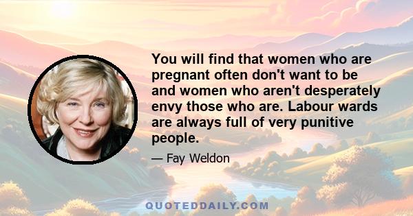 You will find that women who are pregnant often don't want to be and women who aren't desperately envy those who are. Labour wards are always full of very punitive people.