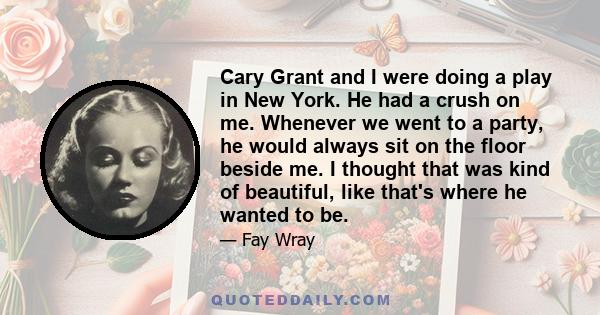 Cary Grant and I were doing a play in New York. He had a crush on me. Whenever we went to a party, he would always sit on the floor beside me. I thought that was kind of beautiful, like that's where he wanted to be.