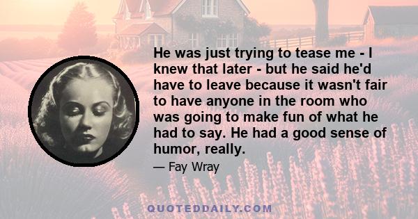 He was just trying to tease me - I knew that later - but he said he'd have to leave because it wasn't fair to have anyone in the room who was going to make fun of what he had to say. He had a good sense of humor, really.