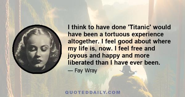 I think to have done 'Titanic' would have been a tortuous experience altogether. I feel good about where my life is, now. I feel free and joyous and happy and more liberated than I have ever been.