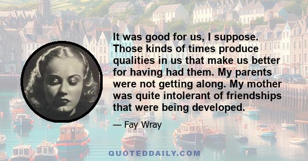 It was good for us, I suppose. Those kinds of times produce qualities in us that make us better for having had them. My parents were not getting along. My mother was quite intolerant of friendships that were being