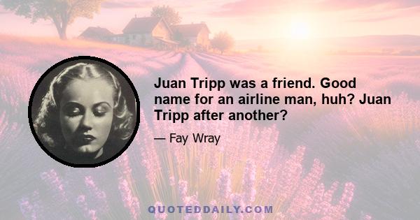 Juan Tripp was a friend. Good name for an airline man, huh? Juan Tripp after another?