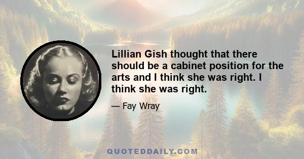 Lillian Gish thought that there should be a cabinet position for the arts and I think she was right. I think she was right.