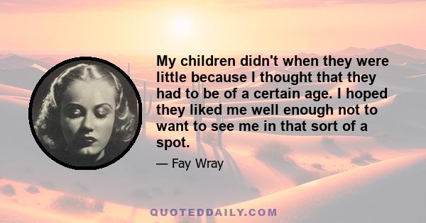 My children didn't when they were little because I thought that they had to be of a certain age. I hoped they liked me well enough not to want to see me in that sort of a spot.