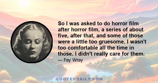 So I was asked to do horror film after horror film, a series of about five, after that, and some of those were a little too gruesome. I wasn't too comfortable all the time in those. I didn't really care for them.