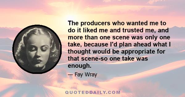 The producers who wanted me to do it liked me and trusted me, and more than one scene was only one take, because I'd plan ahead what I thought would be appropriate for that scene-so one take was enough.