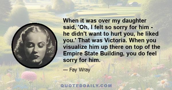 When it was over my daughter said, 'Oh, I felt so sorry for him - he didn't want to hurt you, he liked you.' That was Victoria. When you visualize him up there on top of the Empire State Building, you do feel sorry for