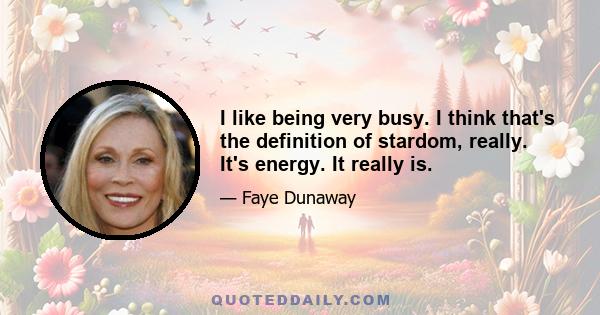 I like being very busy. I think that's the definition of stardom, really. It's energy. It really is.