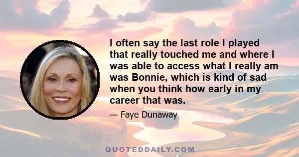 I often say the last role I played that really touched me and where I was able to access what I really am was Bonnie, which is kind of sad when you think how early in my career that was.