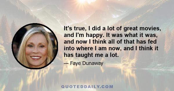 It's true, I did a lot of great movies, and I'm happy. It was what it was, and now I think all of that has fed into where I am now, and I think it has taught me a lot.