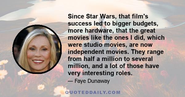 Since Star Wars, that film's success led to bigger budgets, more hardware, that the great movies like the ones I did, which were studio movies, are now independent movies. They range from half a million to several