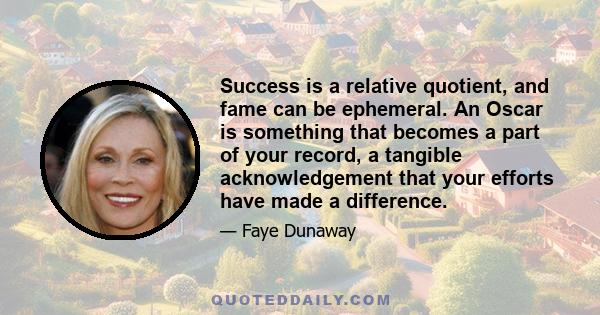 Success is a relative quotient, and fame can be ephemeral. An Oscar is something that becomes a part of your record, a tangible acknowledgement that your efforts have made a difference.