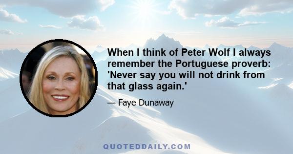 When I think of Peter Wolf I always remember the Portuguese proverb: 'Never say you will not drink from that glass again.'