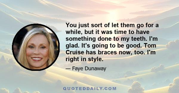 You just sort of let them go for a while, but it was time to have something done to my teeth. I'm glad. It's going to be good. Tom Cruise has braces now, too. I'm right in style.