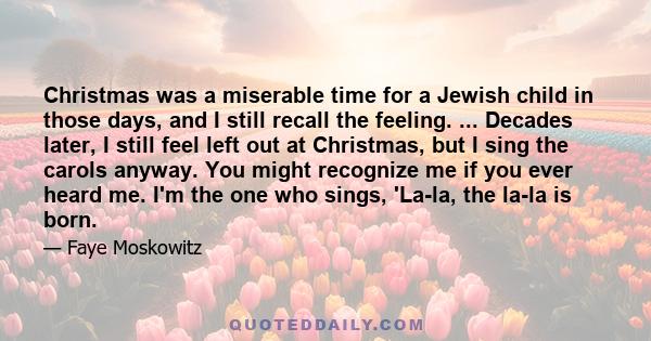 Christmas was a miserable time for a Jewish child in those days, and I still recall the feeling. ... Decades later, I still feel left out at Christmas, but I sing the carols anyway. You might recognize me if you ever