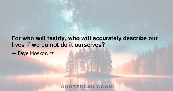 For who will testify, who will accurately describe our lives if we do not do it ourselves?